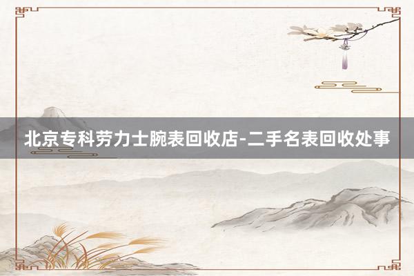 北京专科劳力士腕表回收店-二手名表回收处事