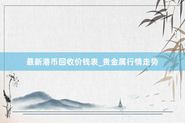 最新港币回收价钱表_贵金属行情走势