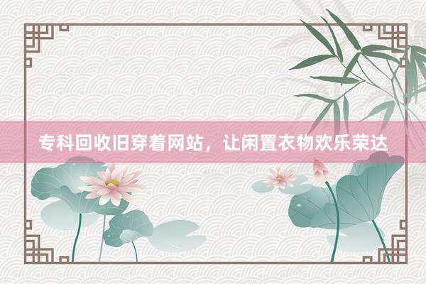 专科回收旧穿着网站，让闲置衣物欢乐荣达