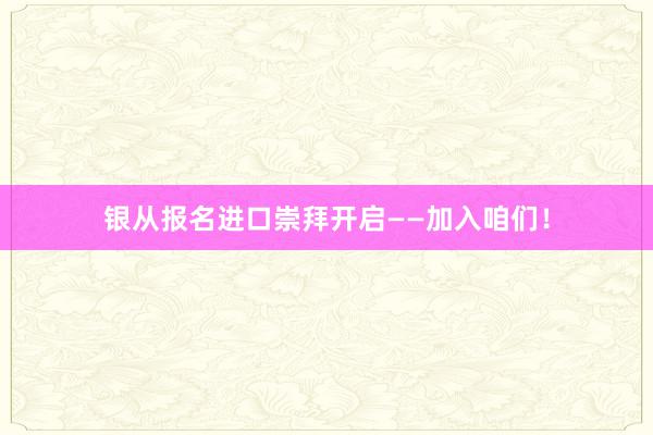 银从报名进口崇拜开启——加入咱们！