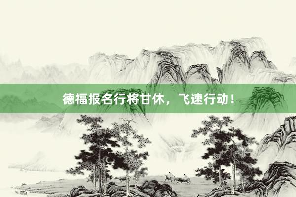 德福报名行将甘休，飞速行动！